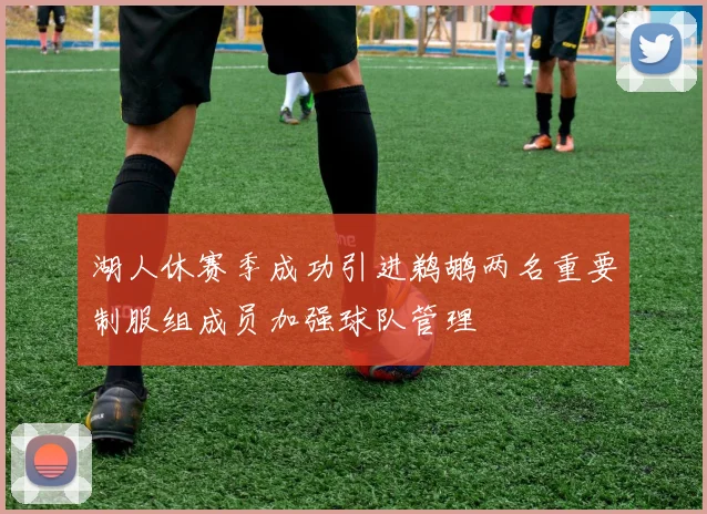 湖人休赛季成功引进鹈鹕两名重要制服组成员加强球队管理