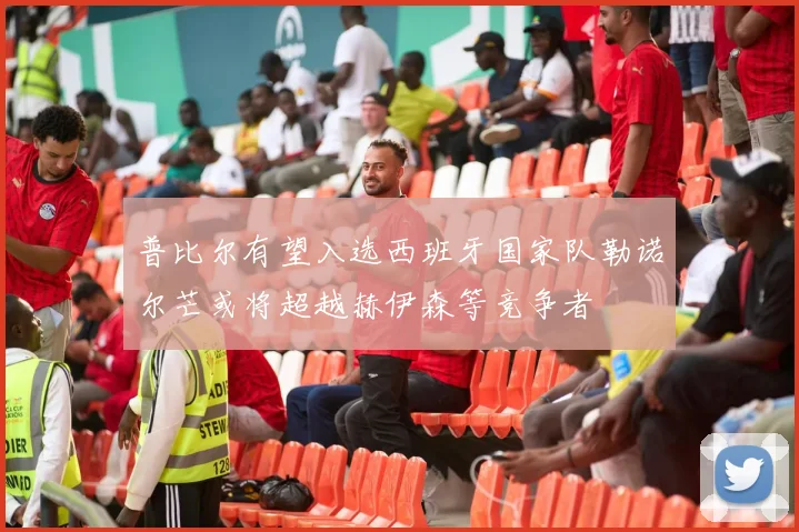 普比尔有望入选西班牙国家队勒诺尔芒或将超越赫伊森等竞争者