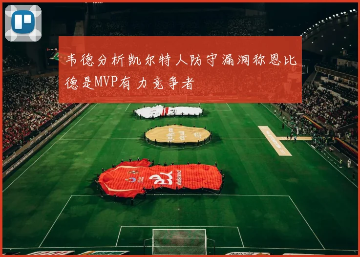 韦德分析凯尔特人防守漏洞称恩比德是MVP有力竞争者