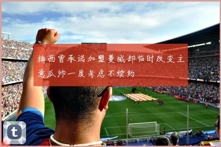 梅西曾承诺加盟曼城却临时改变主意瓜帅一度考虑不续约