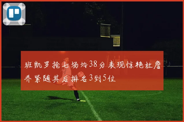 班凯罗抢七场均38分表现惊艳杜詹乔紧随其后排名3到5位