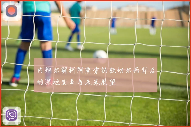 内维尔解析阿隆索执教切尔西背后的深远变革与未来展望