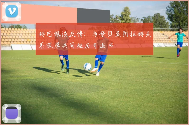 姆巴佩谈友情：与登贝莱图拉姆关系深厚共同经历可成书
