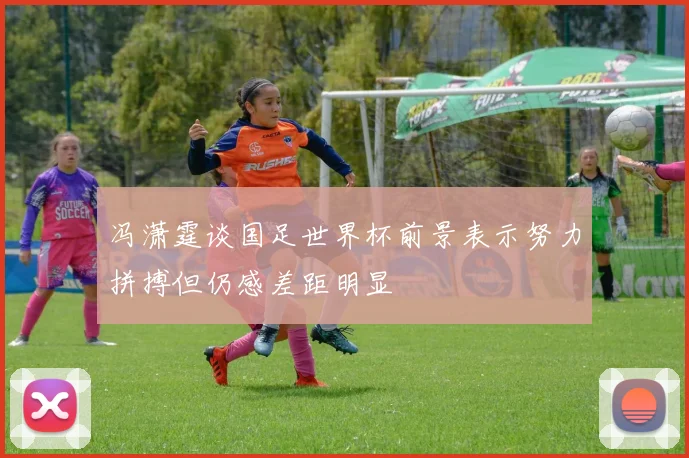 冯潇霆谈国足世界杯前景表示努力拼搏但仍感差距明显