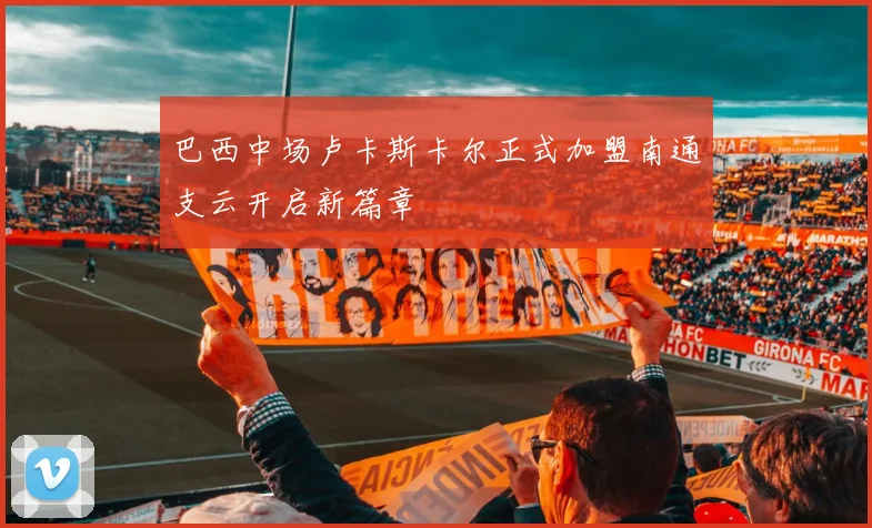 巴西中场卢卡斯卡尔正式加盟南通支云开启新篇章