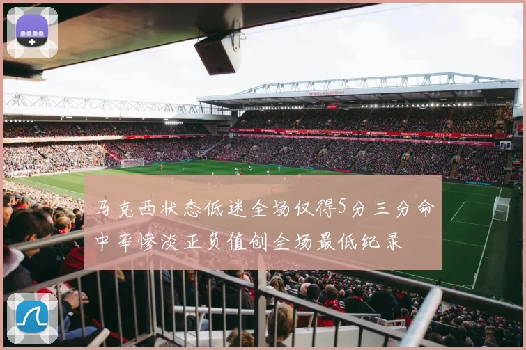 马克西状态低迷全场仅得5分三分命中率惨淡正负值创全场最低纪录