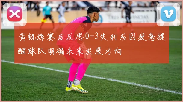 黄锐烽赛后反思0-3失利或因疲惫提醒球队明确未来发展方向