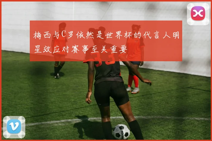 梅西与C罗依然是世界杯的代言人明星效应对赛事至关重要