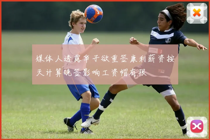 媒体人透露华子欲重签康利薪资按天计算晚签影响工资帽有限