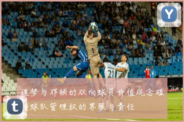 追梦与邓顿的双向球员价值观念碰撞球队管理权的界限与责任