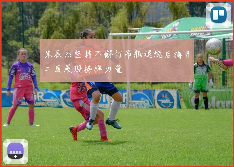 朱辰杰坚持不懈打吊瓶退烧后梅开二度展现榜样力量