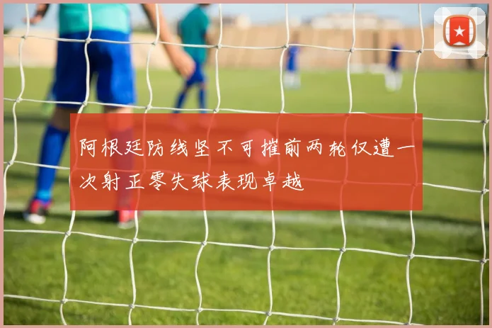 阿根廷防线坚不可摧前两轮仅遭一次射正零失球表现卓越
