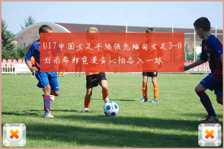 U17中国女足半场领先缅甸女足3-0刘雨希郑霓漫黄沁怡各入一球