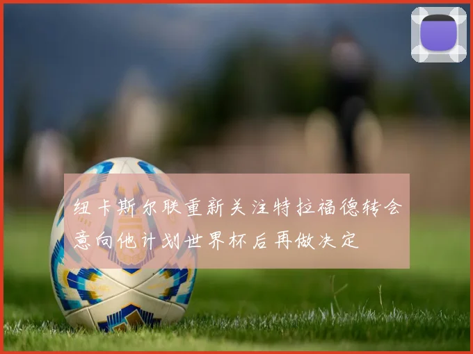 纽卡斯尔联重新关注特拉福德转会意向他计划世界杯后再做决定