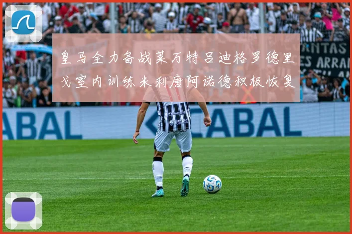 皇马全力备战莱万特吕迪格罗德里戈室内训练米利唐阿诺德积极恢复状态